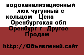 водоканализационный люк чугунный с кольцом › Цена ­ 1 500 - Оренбургская обл., Оренбург г. Другое » Продам   